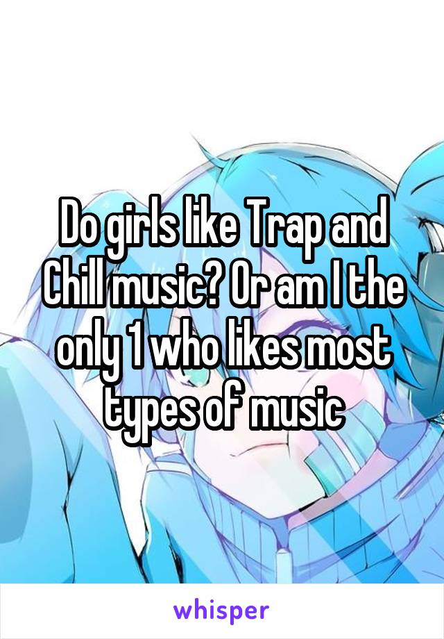 Do girls like Trap and Chill music? Or am I the only 1 who likes most types of music