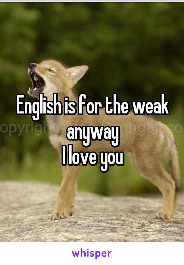 English is for the weak anyway
I love you