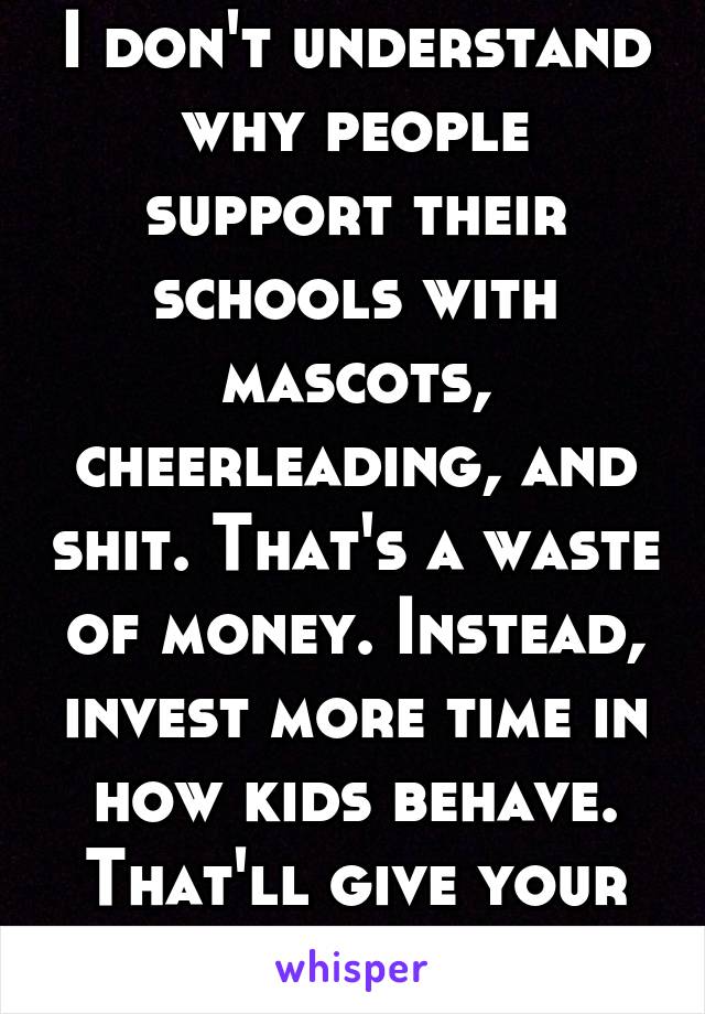 I don't understand why people support their schools with mascots, cheerleading, and shit. That's a waste of money. Instead, invest more time in how kids behave. That'll give your school a better rep