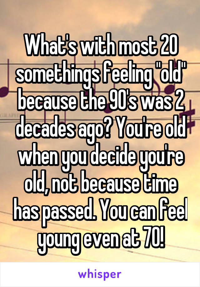 What's with most 20 somethings feeling "old" because the 90's was 2 decades ago? You're old when you decide you're old, not because time has passed. You can feel young even at 70!