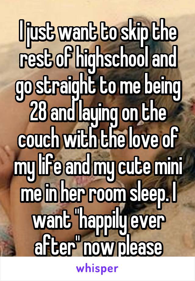 I just want to skip the rest of highschool and go straight to me being 28 and laying on the couch with the love of my life and my cute mini me in her room sleep. I want "happily ever after" now please