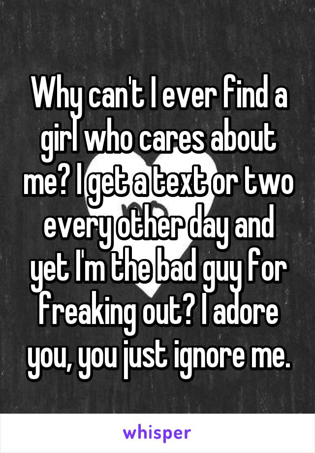 Why can't I ever find a girl who cares about me? I get a text or two every other day and yet I'm the bad guy for freaking out? I adore you, you just ignore me.