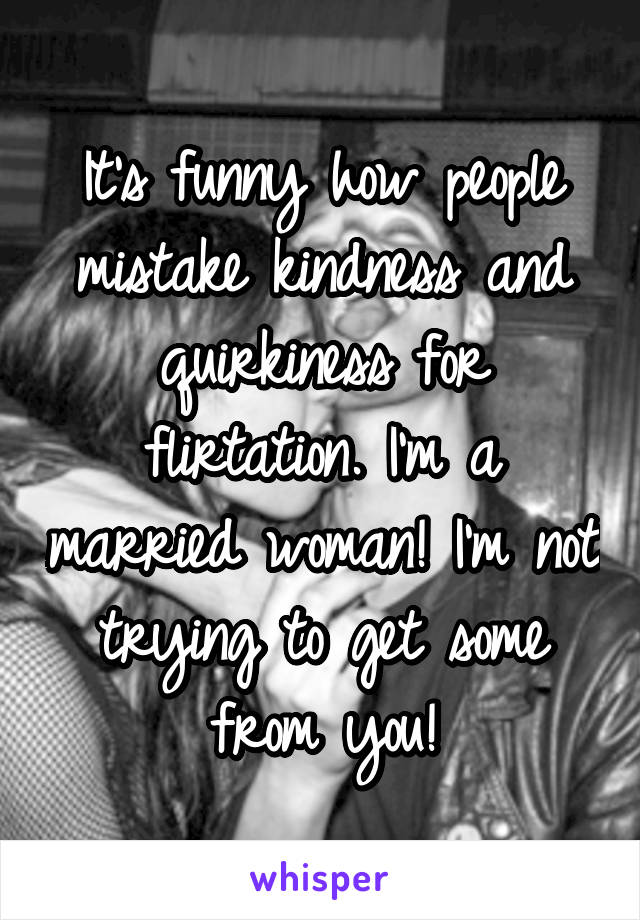 It's funny how people mistake kindness and quirkiness for flirtation. I'm a married woman! I'm not trying to get some from you!