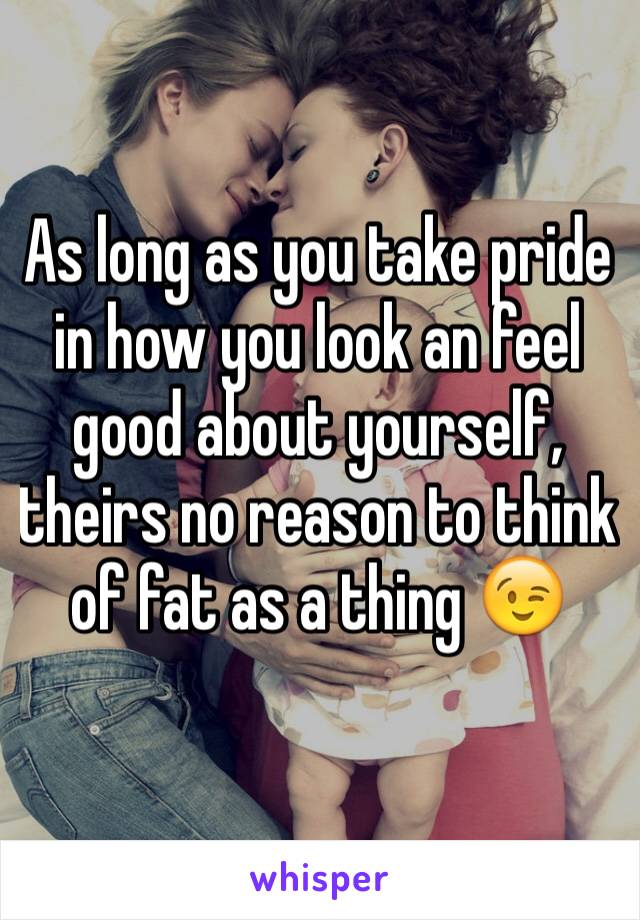 As long as you take pride in how you look an feel good about yourself, theirs no reason to think of fat as a thing 😉