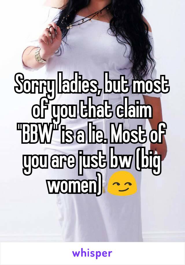 Sorry ladies, but most of you that claim "BBW" is a lie. Most of you are just bw (big women) 😏