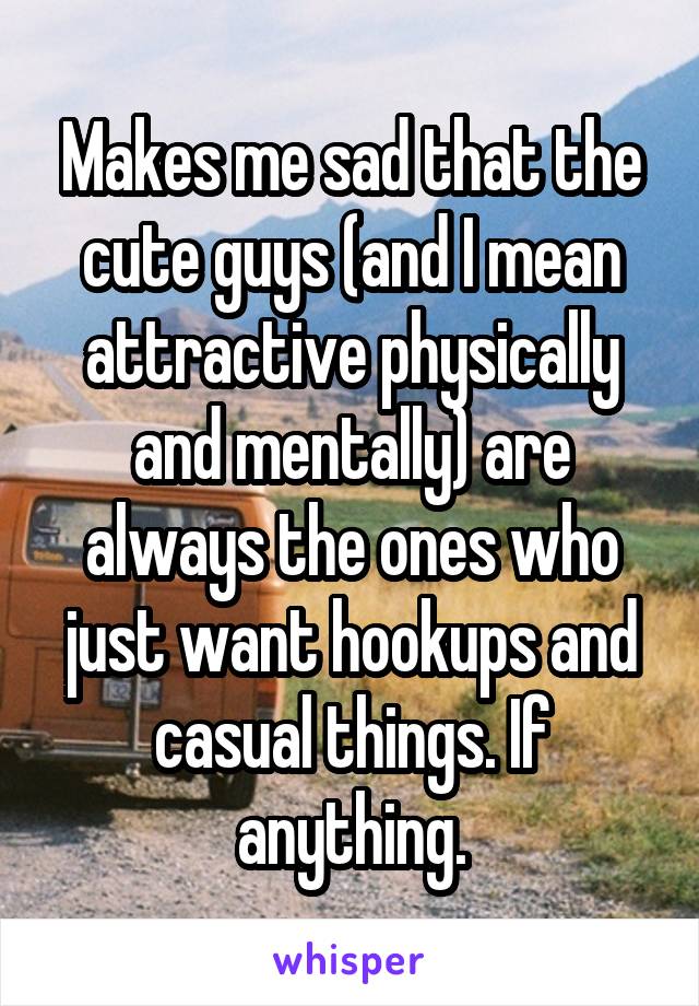 Makes me sad that the cute guys (and I mean attractive physically and mentally) are always the ones who just want hookups and casual things. If anything.