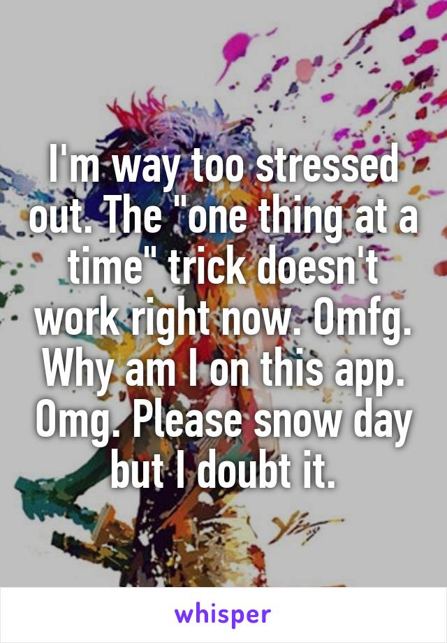 I'm way too stressed out. The "one thing at a time" trick doesn't work right now. Omfg. Why am I on this app. Omg. Please snow day but I doubt it.