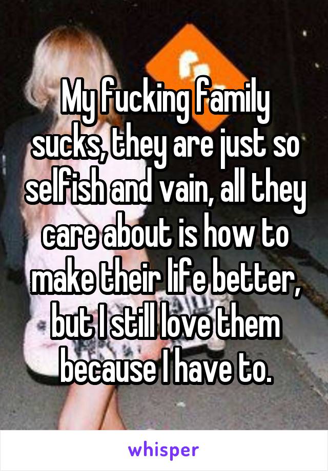 My fucking family sucks, they are just so selfish and vain, all they care about is how to make their life better, but I still love them because I have to.