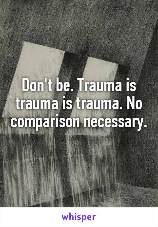 Don't be. Trauma is trauma is trauma. No comparison necessary. 