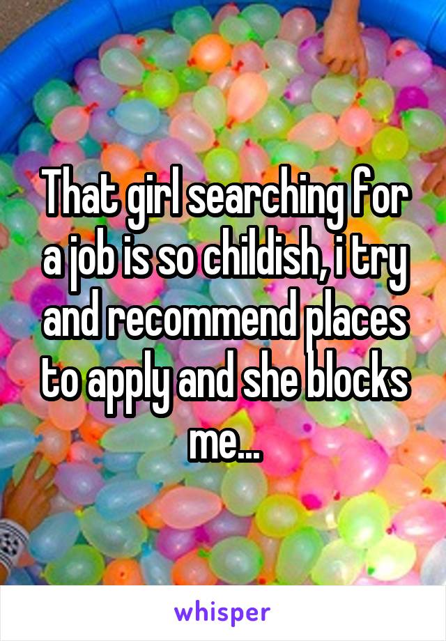 That girl searching for a job is so childish, i try and recommend places to apply and she blocks me...