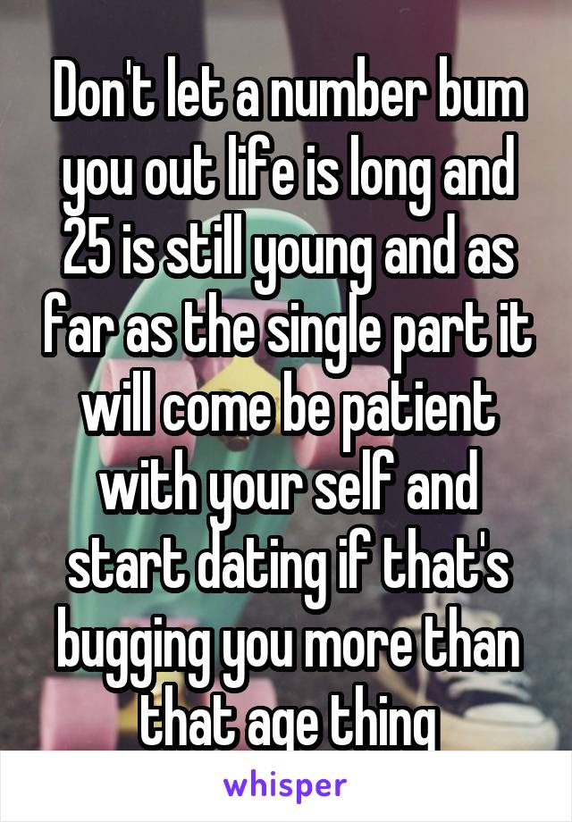 Don't let a number bum you out life is long and 25 is still young and as far as the single part it will come be patient with your self and start dating if that's bugging you more than that age thing