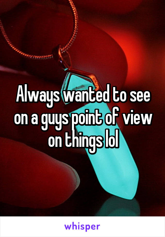 Always wanted to see on a guys point of view on things lol