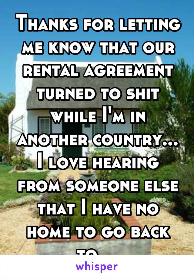 Thanks for letting me know that our rental agreement turned to shit while I'm in another country... I love hearing from someone else that I have no home to go back to... 