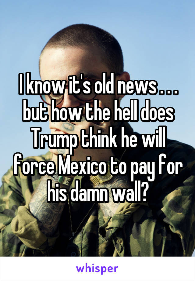 I know it's old news . . . but how the hell does Trump think he will force Mexico to pay for his damn wall?