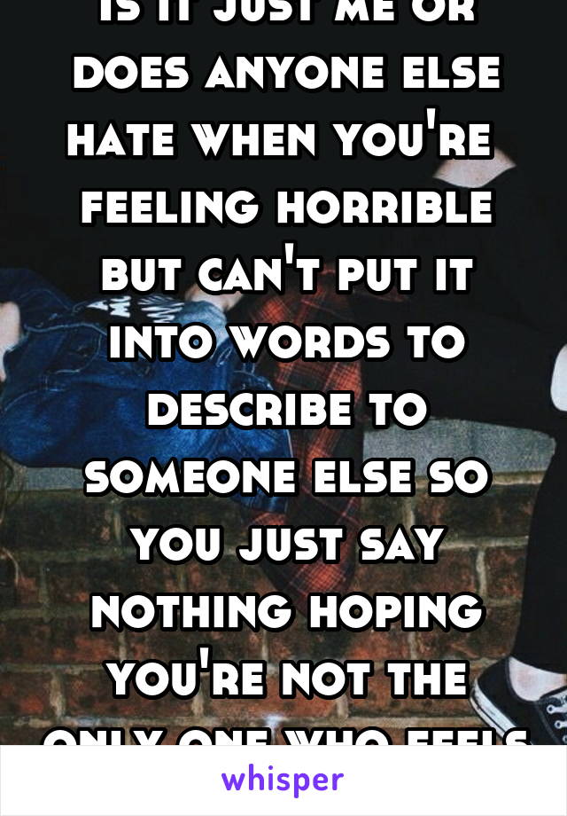 Is it just me or does anyone else hate when you're  feeling horrible but can't put it into words to describe to someone else so you just say nothing hoping you're not the only one who feels that way?