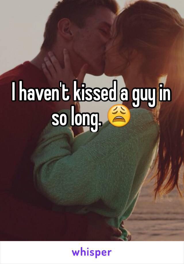 I haven't kissed a guy in so long. 😩 