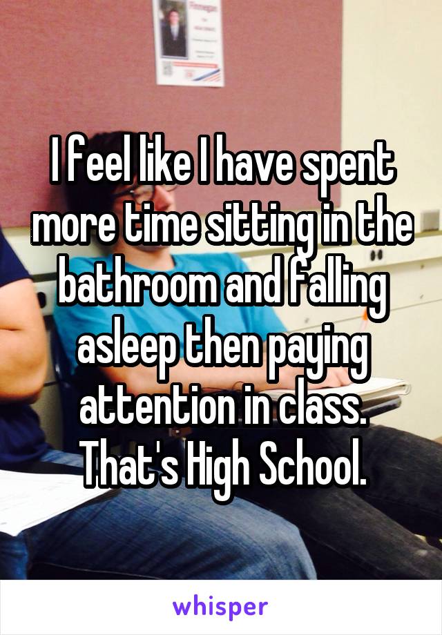 I feel like I have spent more time sitting in the bathroom and falling asleep then paying attention in class. That's High School.