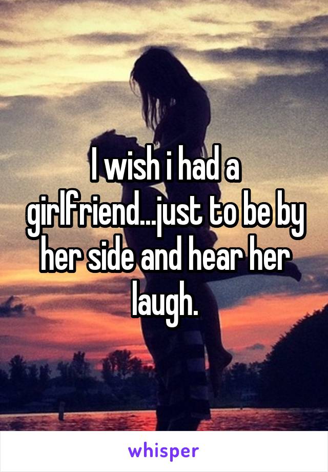 I wish i had a girlfriend...just to be by her side and hear her laugh.