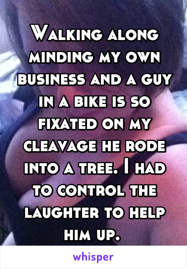 Walking along minding my own business and a guy in a bike is so fixated on my cleavage he rode into a tree. I had to control the laughter to help him up. 