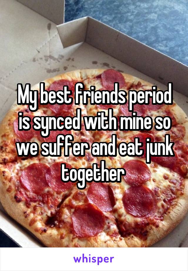 My best friends period is synced with mine so we suffer and eat junk together 