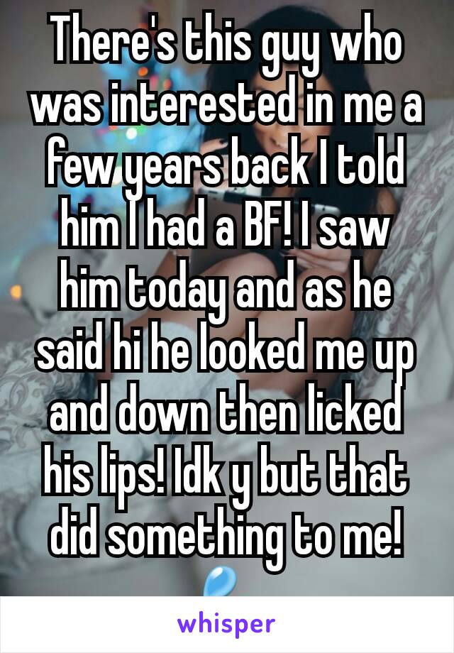 There's this guy who was interested in me a few years back I told him I had a BF! I saw him today and as he said hi he looked me up and down then licked his lips! Idk y but that did something to me!💦