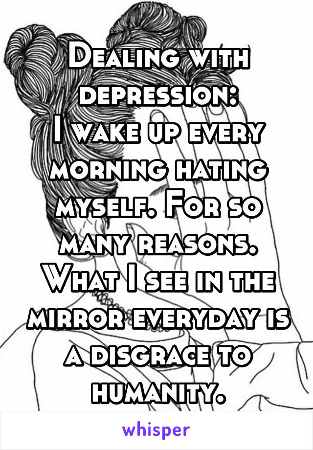 Dealing with depression:
I wake up every morning hating myself. For so many reasons.
What I see in the mirror everyday is a disgrace to humanity.