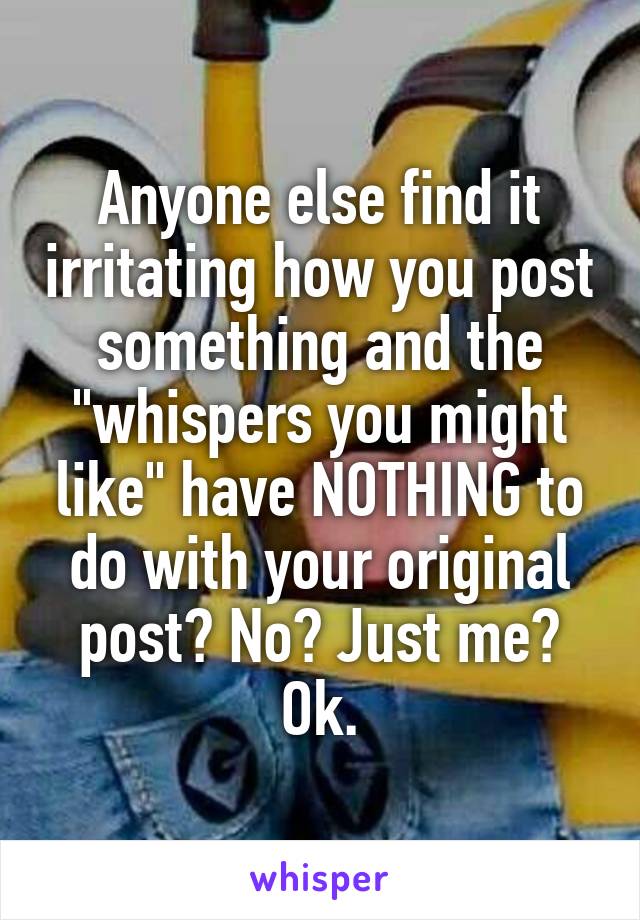 Anyone else find it irritating how you post something and the "whispers you might like" have NOTHING to do with your original post? No? Just me? Ok.