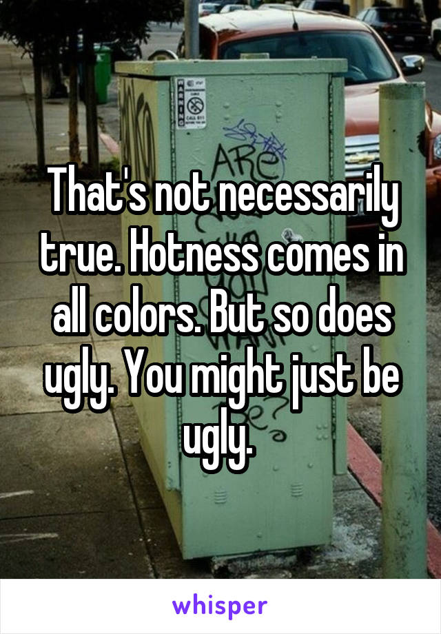 That's not necessarily true. Hotness comes in all colors. But so does ugly. You might just be ugly. 