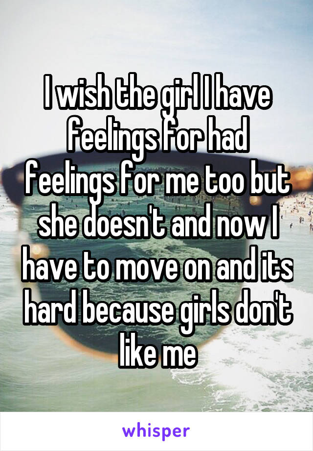 I wish the girl I have feelings for had feelings for me too but she doesn't and now I have to move on and its hard because girls don't like me