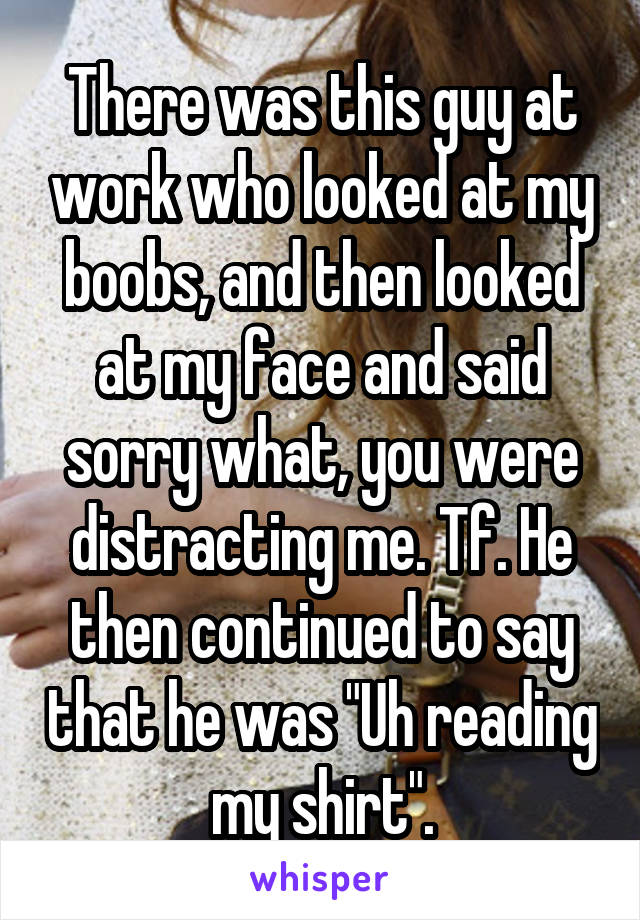 There was this guy at work who looked at my boobs, and then looked at my face and said sorry what, you were distracting me. Tf. He then continued to say that he was "Uh reading my shirt".