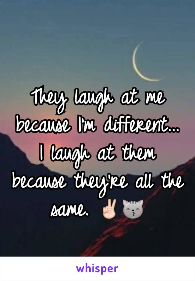 They laugh at me because I'm different...
I laugh at them because they're all the same. ✌😽