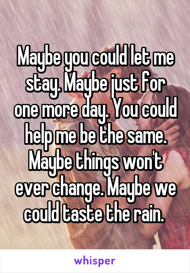 Maybe you could let me stay. Maybe just for one more day. You could help me be the same. Maybe things won't ever change. Maybe we could taste the rain. 