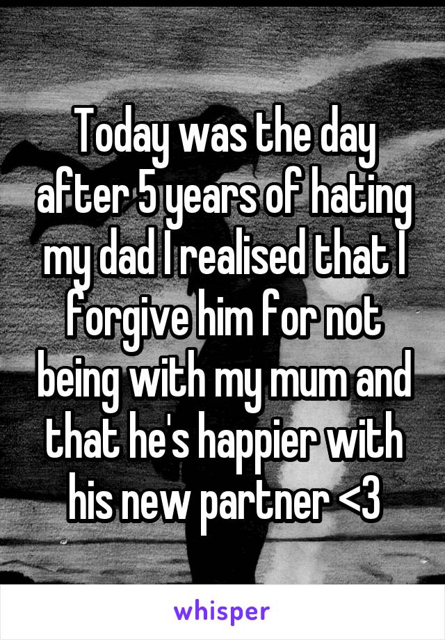 Today was the day after 5 years of hating my dad I realised that I forgive him for not being with my mum and that he's happier with his new partner <3