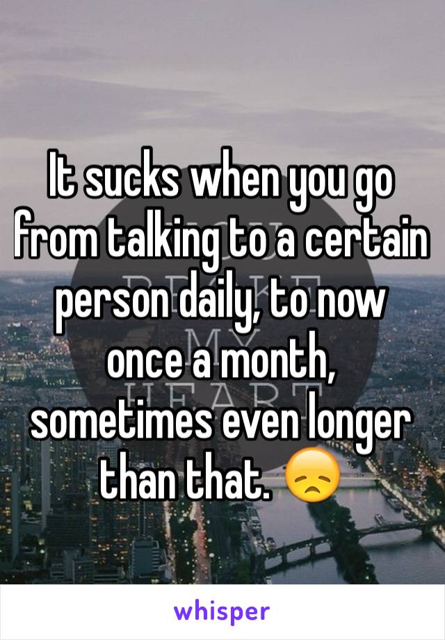 It sucks when you go from talking to a certain person daily, to now once a month, sometimes even longer than that. 😞