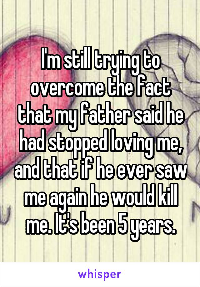 I'm still trying to overcome the fact that my father said he had stopped loving me, and that if he ever saw me again he would kill me. It's been 5 years.