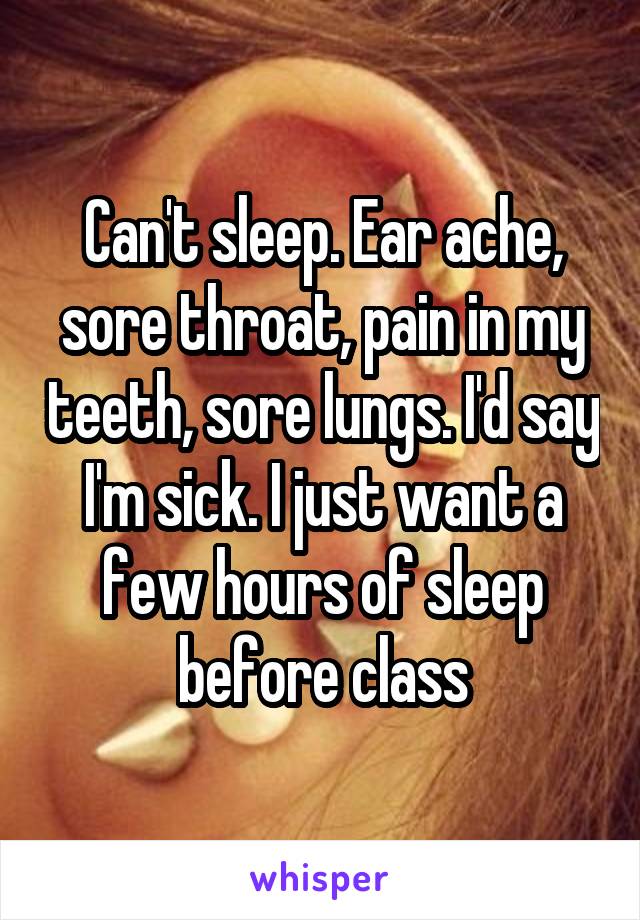 Can't sleep. Ear ache, sore throat, pain in my teeth, sore lungs. I'd say I'm sick. I just want a few hours of sleep before class