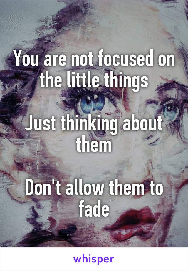 You are not focused on the little things

Just thinking about them

Don't allow them to fade