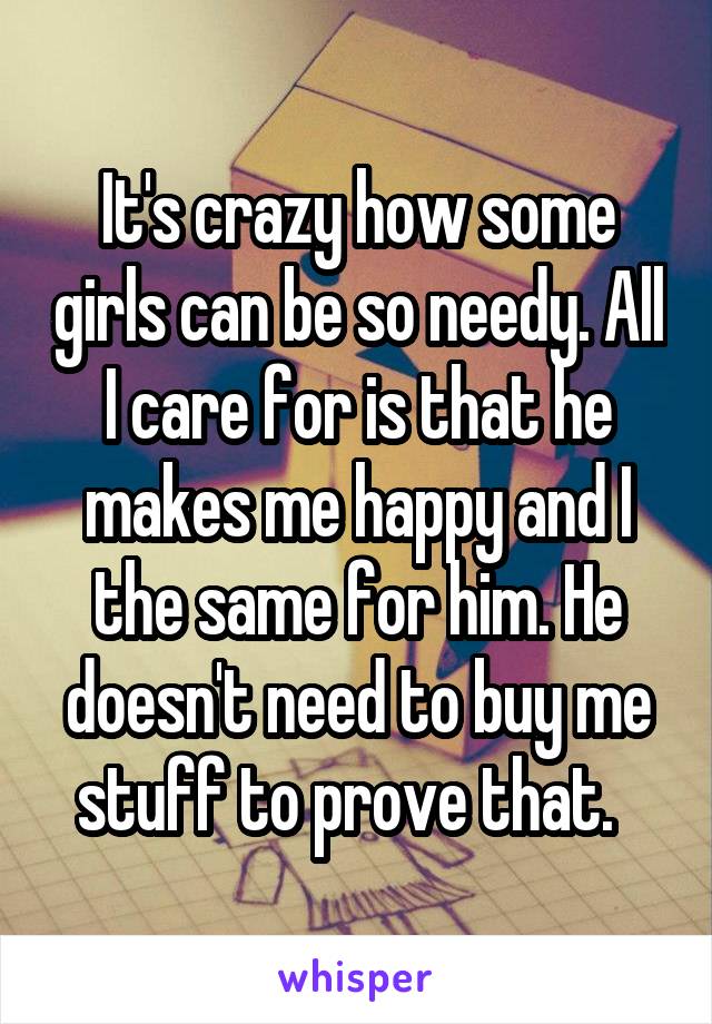 It's crazy how some girls can be so needy. All I care for is that he makes me happy and I the same for him. He doesn't need to buy me stuff to prove that.  