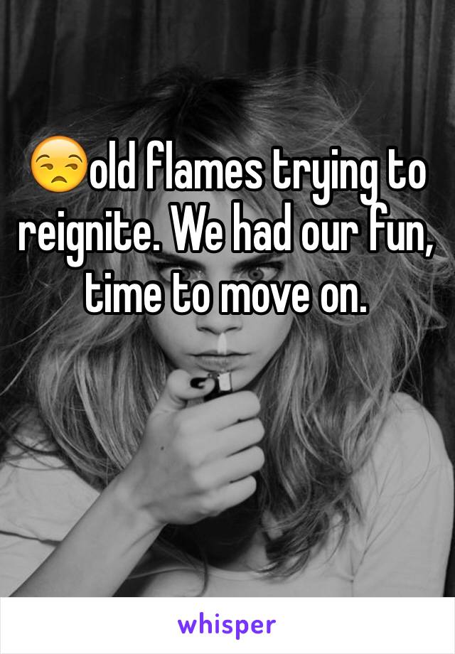 😒old flames trying to reignite. We had our fun, time to move on. 