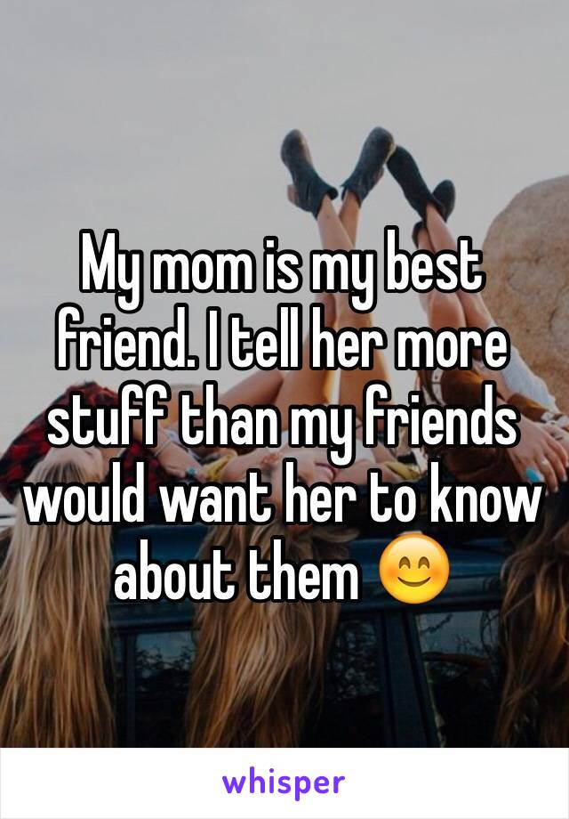 My mom is my best friend. I tell her more stuff than my friends would want her to know about them 😊