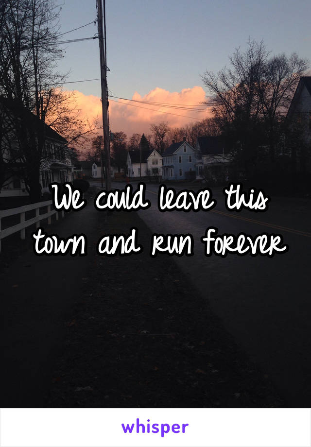 We could leave this town and run forever