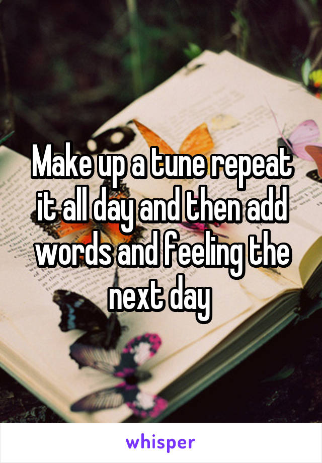 Make up a tune repeat it all day and then add words and feeling the next day 