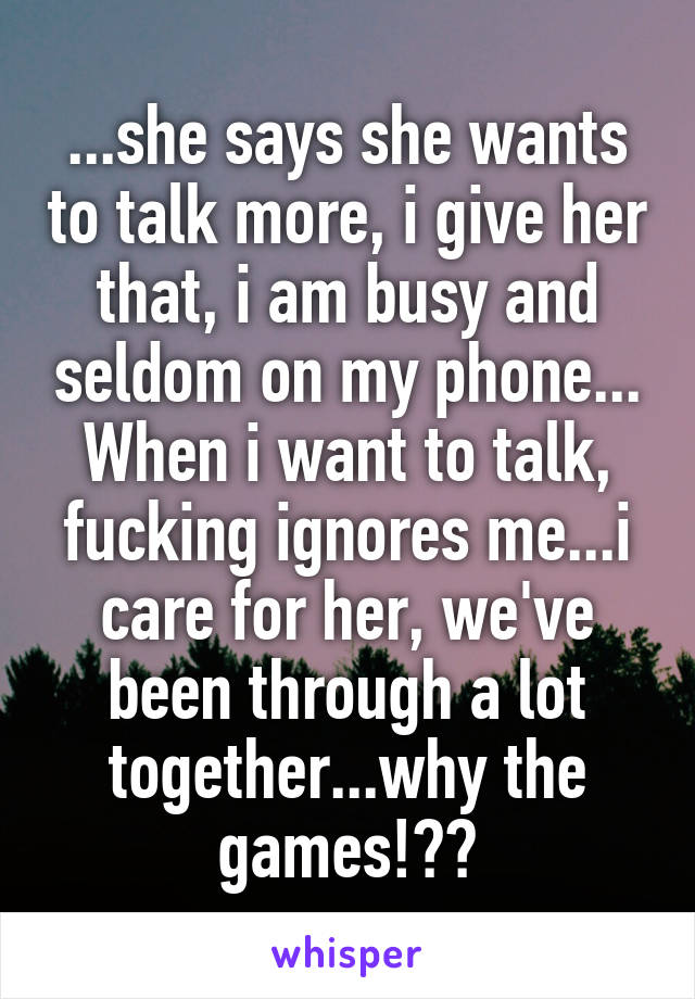 ...she says she wants to talk more, i give her that, i am busy and seldom on my phone...
When i want to talk, fucking ignores me...i care for her, we've been through a lot together...why the games!??