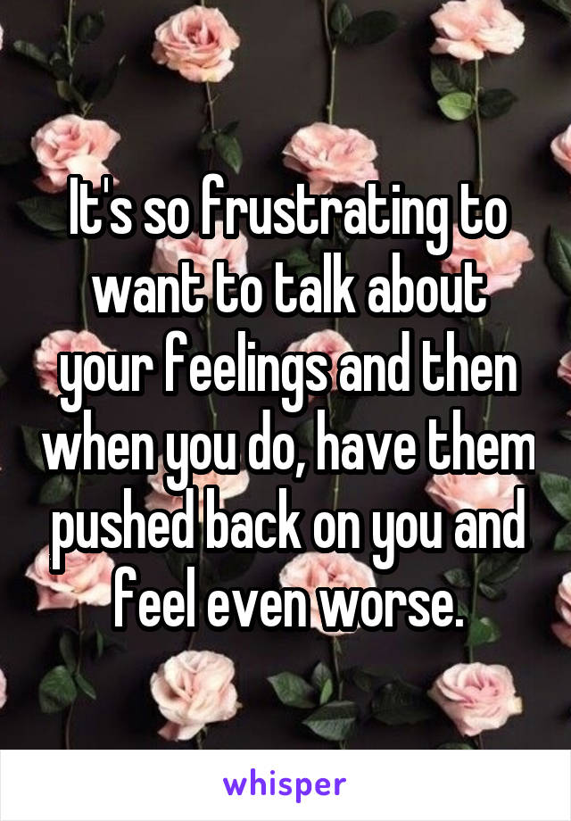 It's so frustrating to want to talk about your feelings and then when you do, have them pushed back on you and feel even worse.