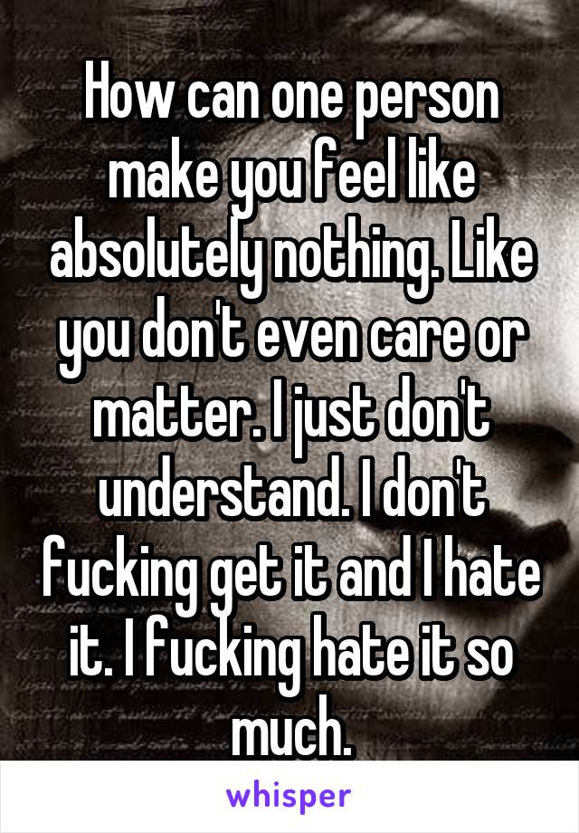 How can one person make you feel like absolutely nothing. Like you don't even care or matter. I just don't understand. I don't fucking get it and I hate it. I fucking hate it so much.