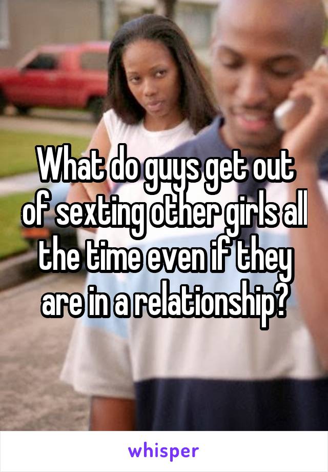 What do guys get out of sexting other girls all the time even if they are in a relationship?