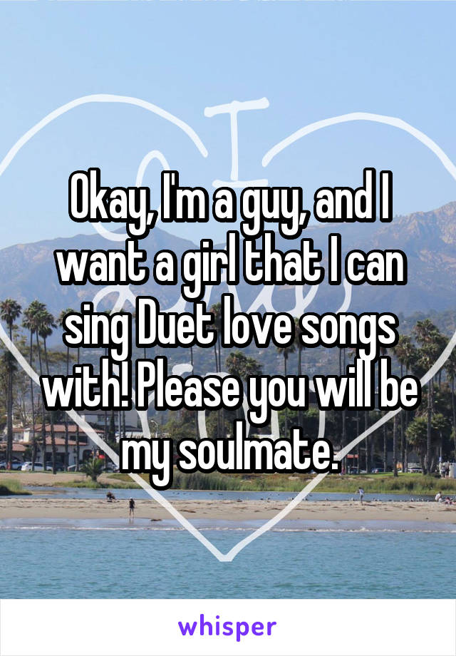 Okay, I'm a guy, and I want a girl that I can sing Duet love songs with! Please you will be my soulmate.