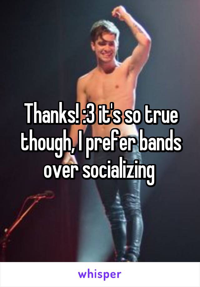 Thanks! :3 it's so true though, I prefer bands over socializing 