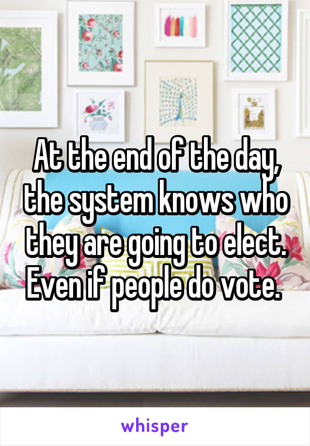 At the end of the day, the system knows who they are going to elect. Even if people do vote. 