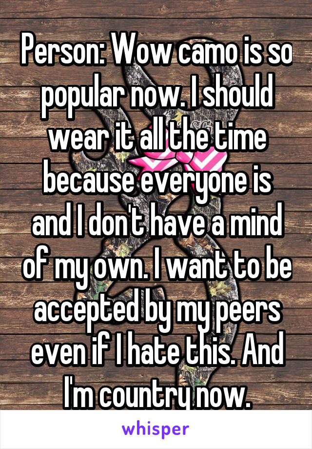 Person: Wow camo is so popular now. I should wear it all the time because everyone is and I don't have a mind of my own. I want to be accepted by my peers even if I hate this. And I'm country now.